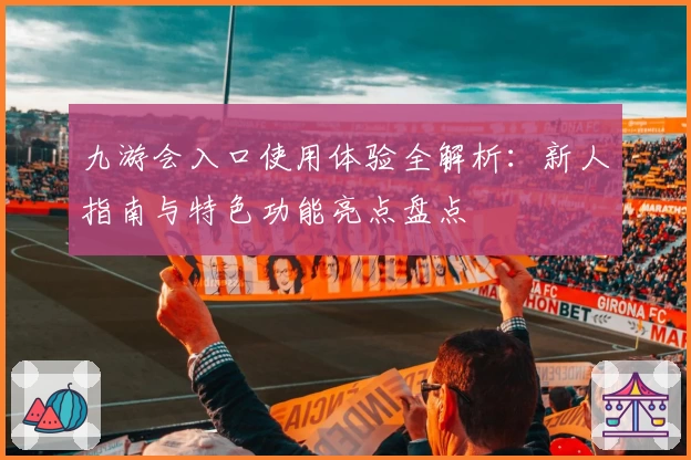 九游会入口使用体验全解析：新人指南与特色功能亮点盘点
