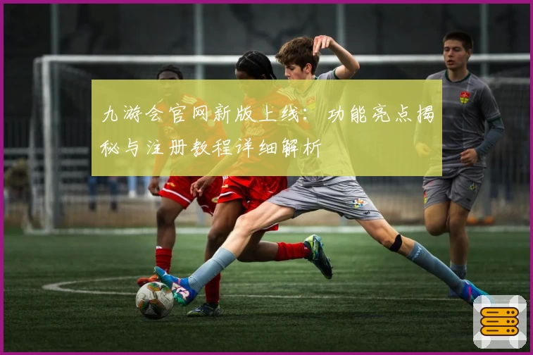 九游会官网新版上线：功能亮点揭秘与注册教程详细解析