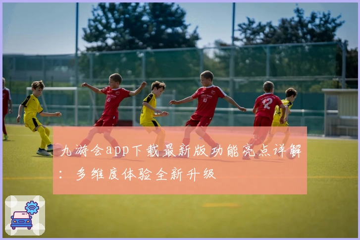 九游会app下载最新版功能亮点详解:多维度体验全新升级