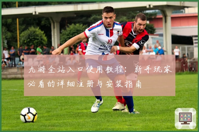 九游全站入口使用教程:新手玩家必看的详细注册与安装指南