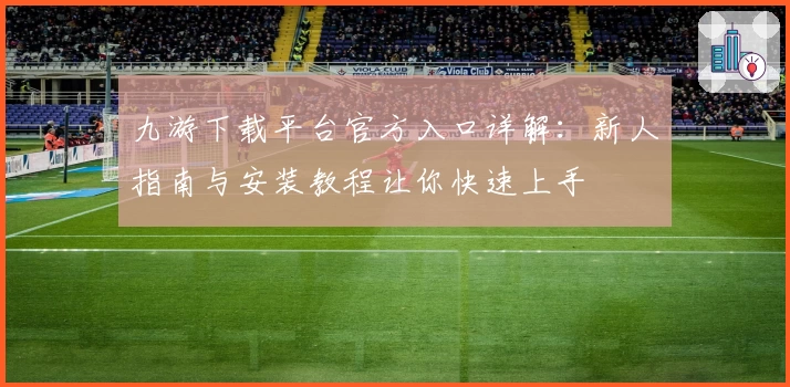 九游下载平台官方入口详解：新人指南与安装教程让你快速上手