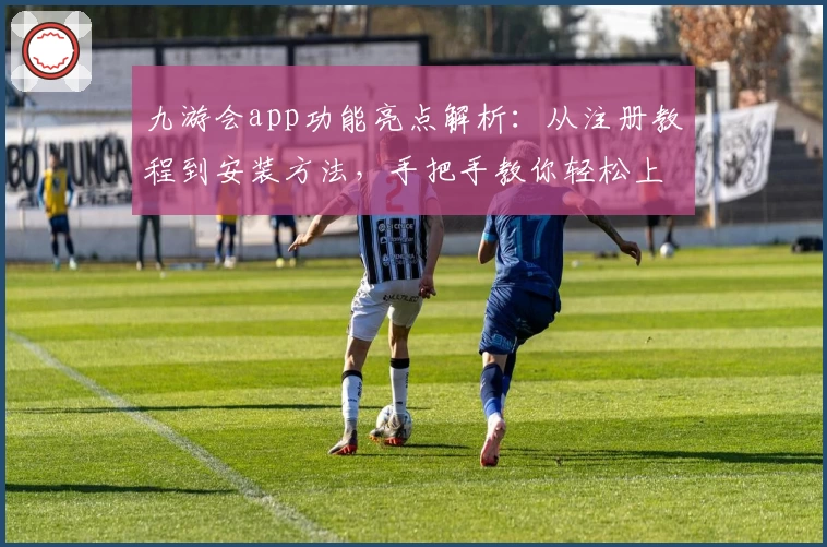 九游会app功能亮点解析：从注册教程到安装方法，手把手教你轻松上手