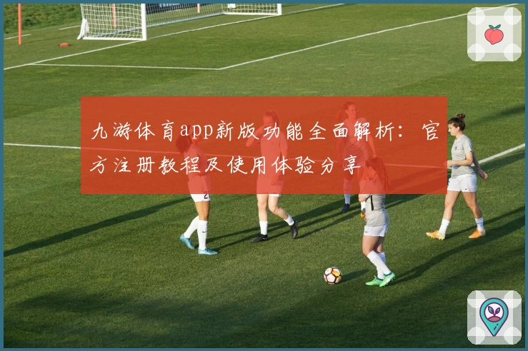 九游体育app新版功能全面解析:官方注册教程及使用体验分享