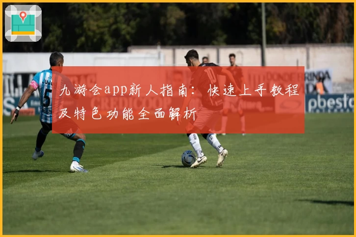 九游会app新人指南：快速上手教程及特色功能全面解析