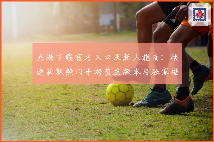 九游下载官方入口及新人指南：快速获取热门手游首发版本与独家福利