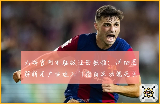 九游官网电脑版注册教程：详细图解新用户快速入门指南及功能亮点解析