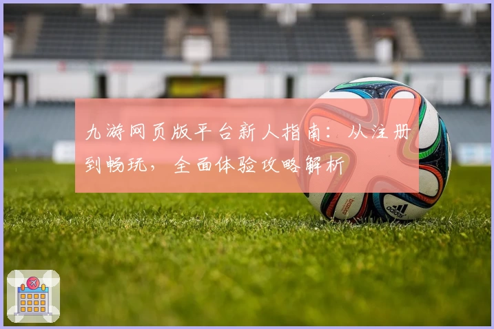 九游网页版平台新人指南：从注册到畅玩，全面体验攻略解析