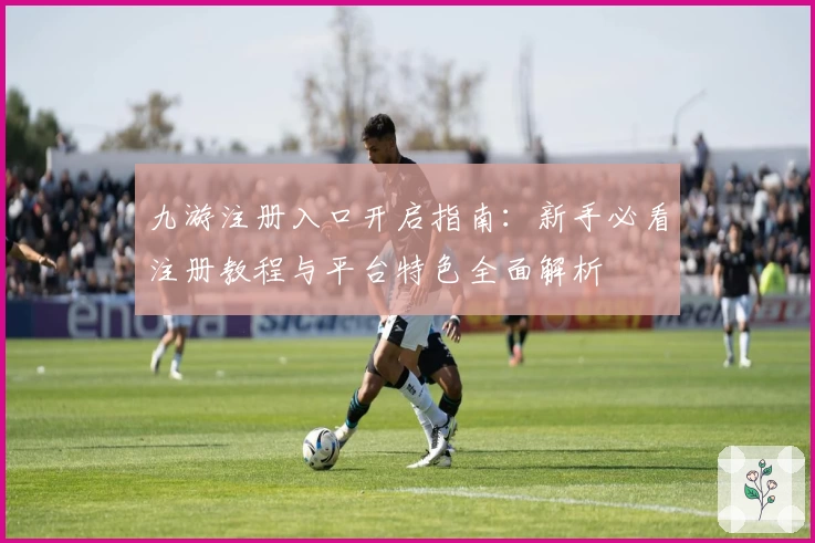九游注册入口开启指南：新手必看注册教程与平台特色全面解析
