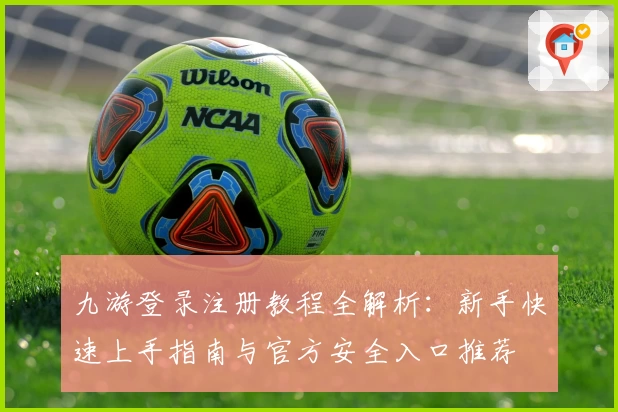 九游登录注册教程全解析：新手快速上手指南与官方安全入口推荐
