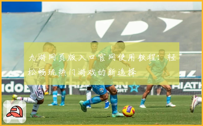 九游网页版入口官网使用教程：轻松畅玩热门游戏的新选择