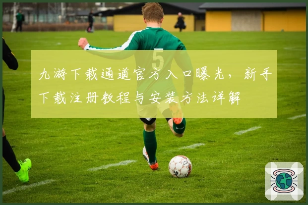 九游下载通道官方入口曝光，新手下载注册教程与安装方法详解