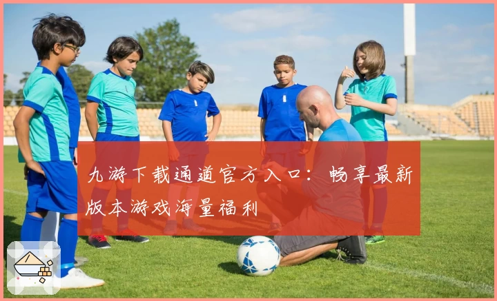 九游下载通道官方入口：畅享最新版本游戏海量福利