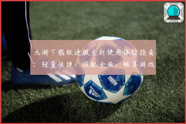 九游下载极速版全新使用体验指南：轻量快捷，适配全面，畅享游戏乐趣新高度