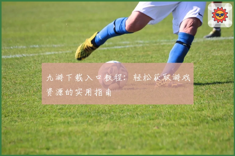 九游下载入口教程：轻松获取游戏资源的实用指南