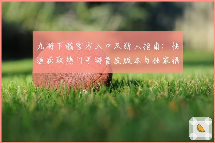 九游下载官方入口及新人指南：快速获取热门手游首发版本与独家福利