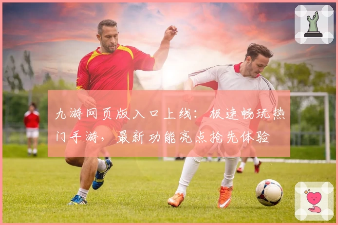 九游网页版入口上线：极速畅玩热门手游，最新功能亮点抢先体验
