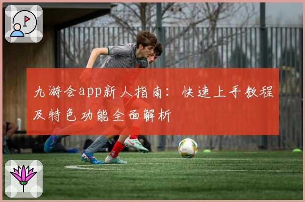 九游会app新人指南：快速上手教程及特色功能全面解析
