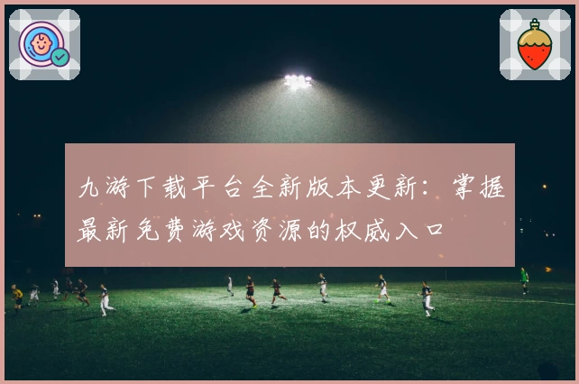 九游下载平台全新版本更新：掌握最新免费游戏资源的权威入口