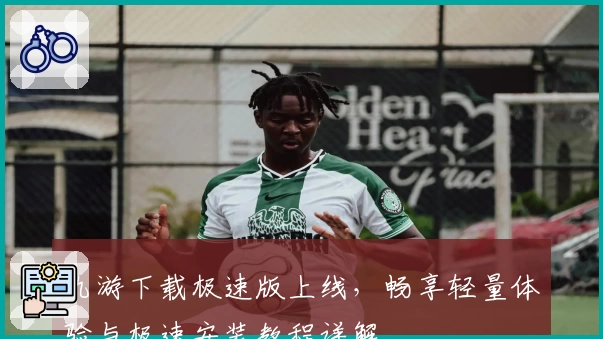 九游下载极速版上线，畅享轻量体验与极速安装教程详解