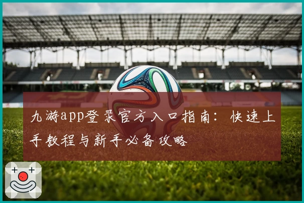 九游app登录官方入口指南：快速上手教程与新手必备攻略