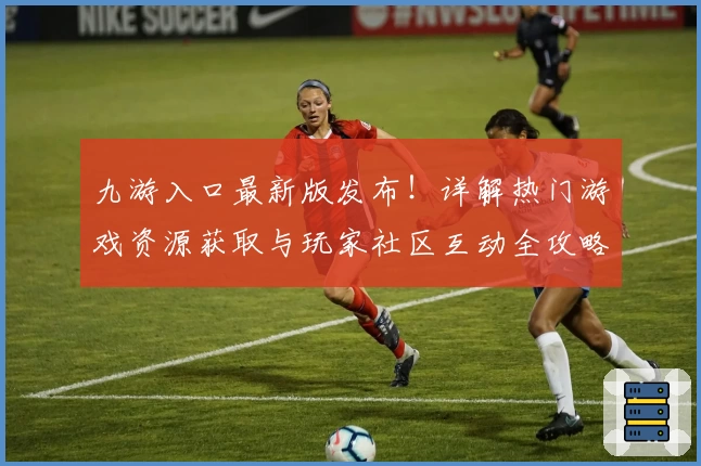 九游入口最新版发布！详解热门游戏资源获取与玩家社区互动全攻略