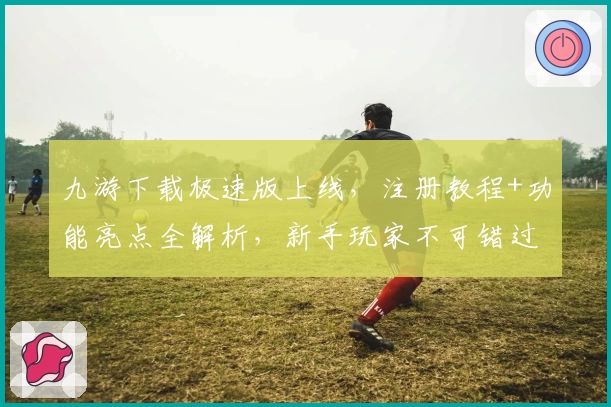 九游下载极速版上线,注册教程+功能亮点全解析,新手玩家不可错过的使用指南