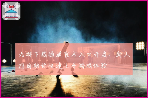 九游下载通道官方入口开启,新人指南助你快速上手游戏体验